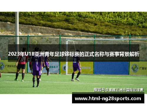 2023年U18亚洲青年足球锦标赛的正式名称与赛事背景解析