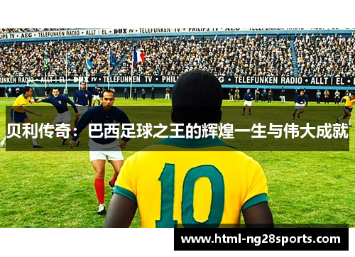 贝利传奇:巴西足球之王的辉煌一生与伟大成就