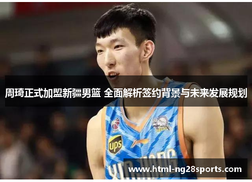 周琦正式加盟新疆男篮 全面解析签约背景与未来发展规划